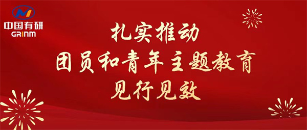 中国有研：“学”“悟”“践”三结合，扎实推动团员和青年主题教育见行见效